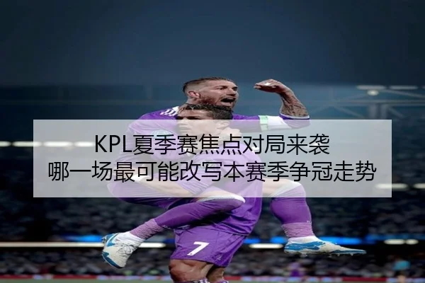 KPL夏季赛焦点对局来袭 哪一场最可能改写本赛季争冠走势