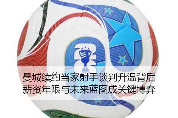 曼城续约当家射手谈判升温背后 薪资年限与未来蓝图成关键博弈